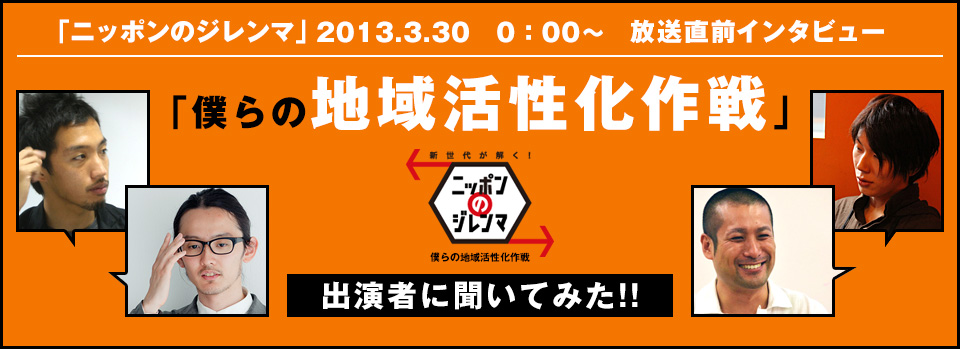 「ニッポンのジレンマ」2013.3.30 0:00～　放送直前インタビュー　「僕らの地域活性化作戦」出演者に聞いてみた！！