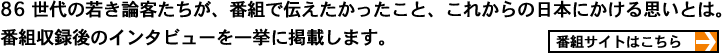 86 世代の若き論客たちが、番組で伝えたかったこと、これからの日本にかける思いとは。 番組収録後のインタビューを一挙に掲載します。